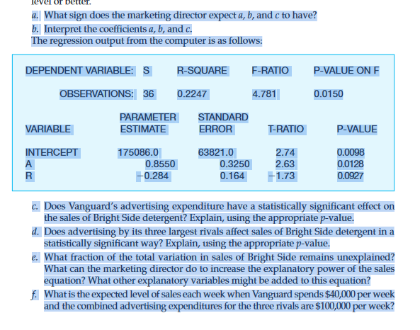 a. What sign does the marketing director expect a, b, and c to have?
b. Interpret the coefficients a, b, and c.
The regression output from the computer is as follows:
DEPENDENT VARIABLE: S
VARIABLE
INTERCEPT
A
R
OBSERVATIONS: 36 0.2247
PARAMETER
ESTIMATE
175086.0
0.8550
R-SQUARE
-0.284
STANDARD
ERROR
63821.0
0.3250
0.164
F-RATIO
4.781
T-RATIO
2.74
2.63
+1.73
P-VALUE ON F
0.0150
P-VALUE
0.0098
0.0128
0.0927
c. Does Vanguard's advertising expenditure have a statistically significant effect on
the sales of Bright Side detergent? Explain, using the appropriate p-value.
d. Does advertising by its three largest rivals affect sales of Bright Side detergent in a
statistically significant way? Explain, using the appropriate p-value.
e. What fraction of the total variation in sales of Bright Side remains unexplained?
What can the marketing director do to increase the explanatory power of the sales
equation? What other explanatory variables might be added to this equation?
f. What is the expected level of sales each week when Vanguard spends $40,000 per week
and the combined advertising expenditures for the three rivals are $100,000 per week?