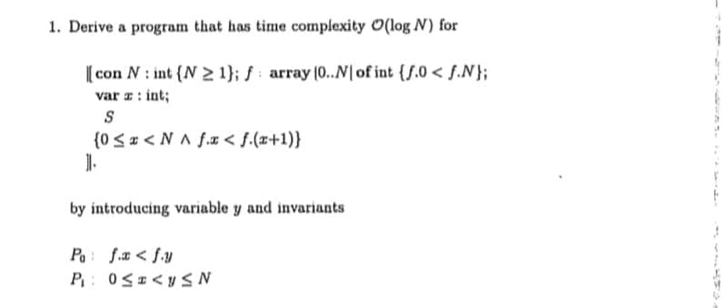 1. Derive a program that has time complexity O(log N) for
[con N: int (N 21); f array (0..N[ of int (f.0< f.N};
var a: int;
S
(0 ≤ <NA f.x <f.(x+1)}
1.
by introducing variable y and invariants
Po f.x < fy
P₁: 0≤a <y≤N