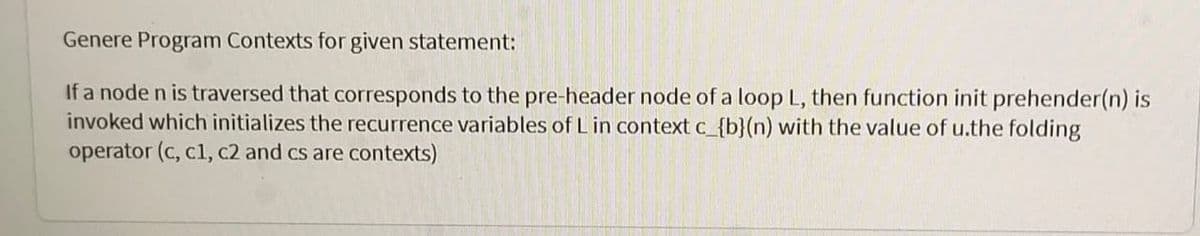 Genere Program Contexts for given statement:
If a node n is traversed that corresponds to the pre-header node of a loop L, then function init prehender(n) is
invoked which initializes the recurrence variables of L in context c_{b}(n) with the value of u.the folding
operator (c, c1, c2 and cs are contexts)