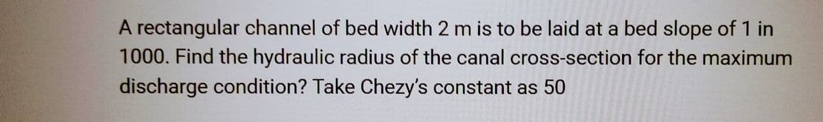 A rectangular channel of bed width 2 m is to be laid at a bed slope of 1 in
1000. Find the hydraulic radius of the canal cross-section for the maximum
discharge condition? Take Chezy's constant as 50