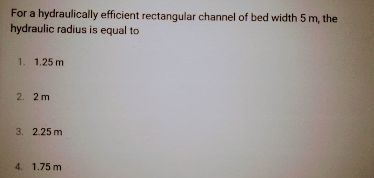 For a hydraulically efficient rectangular channel of bed width 5 m, the
hydraulic radius is equal to
1. 1.25 m
2. 2m
3. 2.25 m
4. 1.75 m