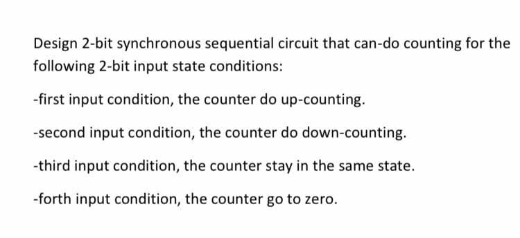 Design 2-bit synchronous sequential circuit that can-do counting for the
following 2-bit input state conditions:
-first input condition, the counter do up-counting.
-second input condition, the counter do down-counting.
-third input condition, the counter stay in the same state.
-forth input condition, the counter go to zero.