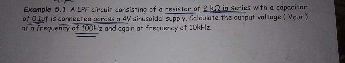 Example 5.1 A LPF circuit consisting of a resistor of 2 k in series with a capacitor
of 0.1uf is connected across a 4V sinusoidal supply. Calculate the output voltage (VOUT)
at a frequency of 100Hz and again at frequency of 10kHz.