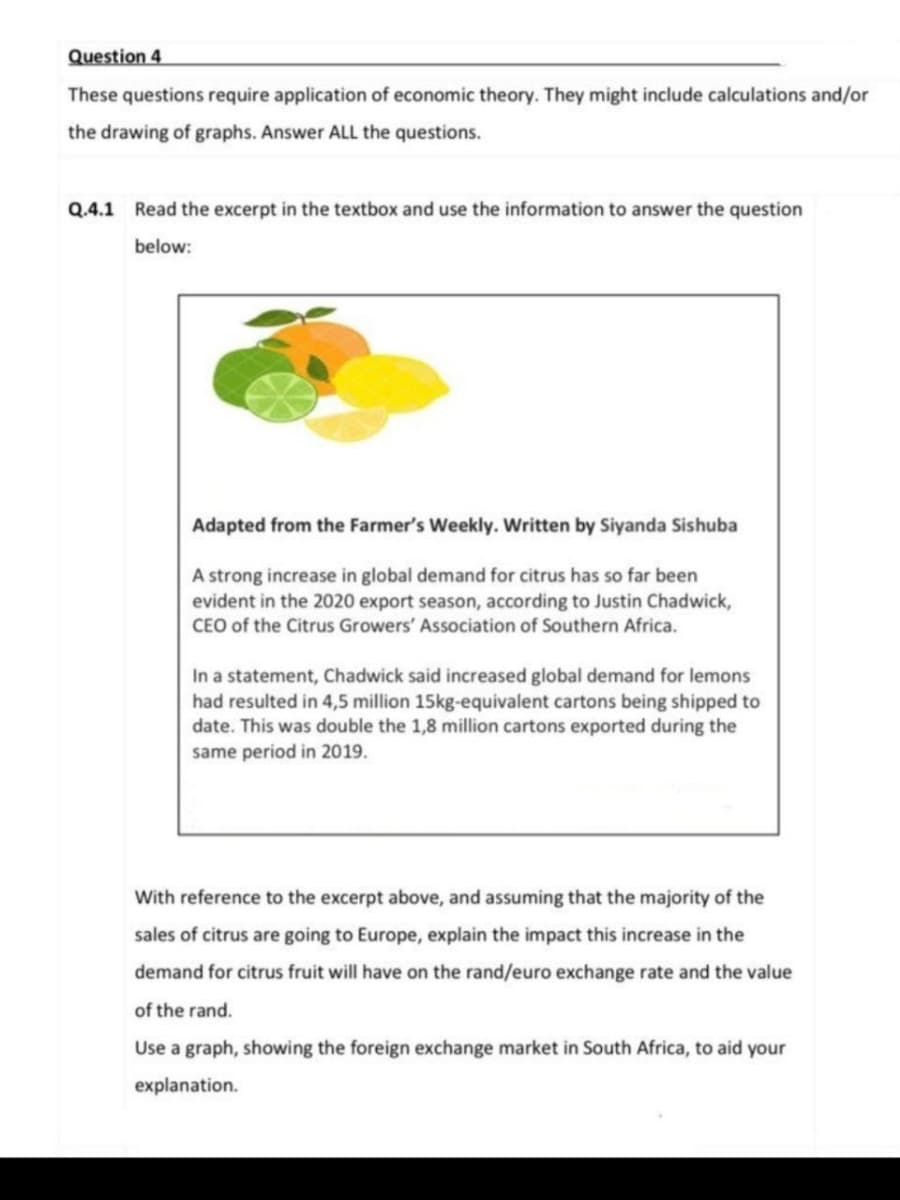 Question 4
These questions require application of economic theory. They might include calculations and/or
the drawing of graphs. Answer ALL the questions.
Q.4.1 Read the excerpt in the textbox and use the information to answer the question
below:
Adapted from the Farmer's Weekly. Written by Siyanda Sishuba
A strong increase in global demand for citrus has so far been
evident in the 2020 export season, according to Justin Chadwick,
CEO of the Citrus Growers' Association of Southern Africa.
In a statement, Chadwick said increased global demand for lemons
had resulted in 4,5 million 15kg-equivalent cartons being shipped to
date. This was double the 1,8 million cartons exported during the
same period in 2019.
With reference to the excerpt above, and assuming that the majority of the
sales of citrus are going to Europe, explain the impact this increase in the
demand for citrus fruit will have on the rand/euro exchange rate and the value
of the rand.
Use a graph, showing the foreign exchange market in South Africa, to aid your
explanation.
