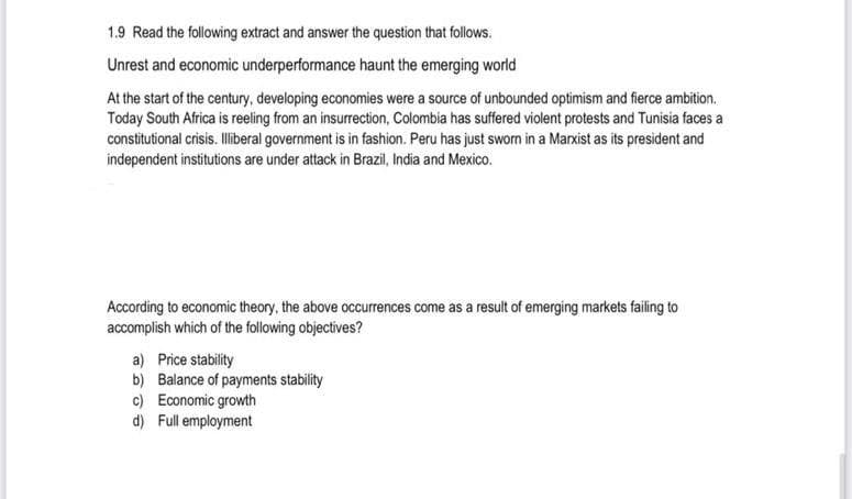 1.9 Read the following extract and answer the question that follows.
Unrest and economic underperformance haunt the emerging world
At the start of the century, developing economies were a source of unbounded optimism and fierce ambition.
Today South Africa is reeling from an insurrection, Colombia has suffered violent protests and Tunisia faces a
constitutional crisis. Iliberal government is in fashion. Peru has just sworn in a Marxist as its president and
independent institutions are under attack in Brazil, India and Mexico.
According to economic theory, the above occurrences come as a result of emerging markets failing to
accomplish which of the following objectives?
a) Price stability
b) Balance of payments stability
c) Economic growth
d) Full employment
