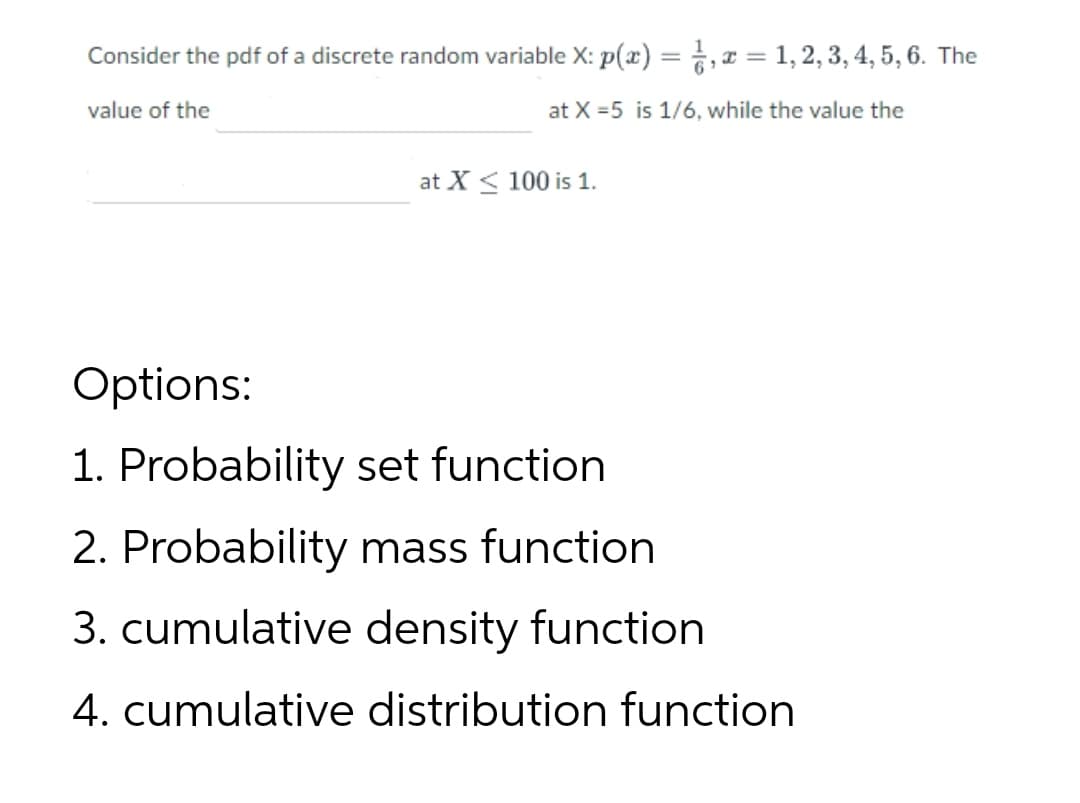 Consider the pdf of a discrete random variable X: p(x) = ,x = 1, 2, 3, 4, 5, 6. The
value of the
at X =5 is 1/6, while the value the
at X < 100 is 1.
Options:
1. Probability set function
2. Probability mass function
3. cumulative density function
4. cumulative distribution function
