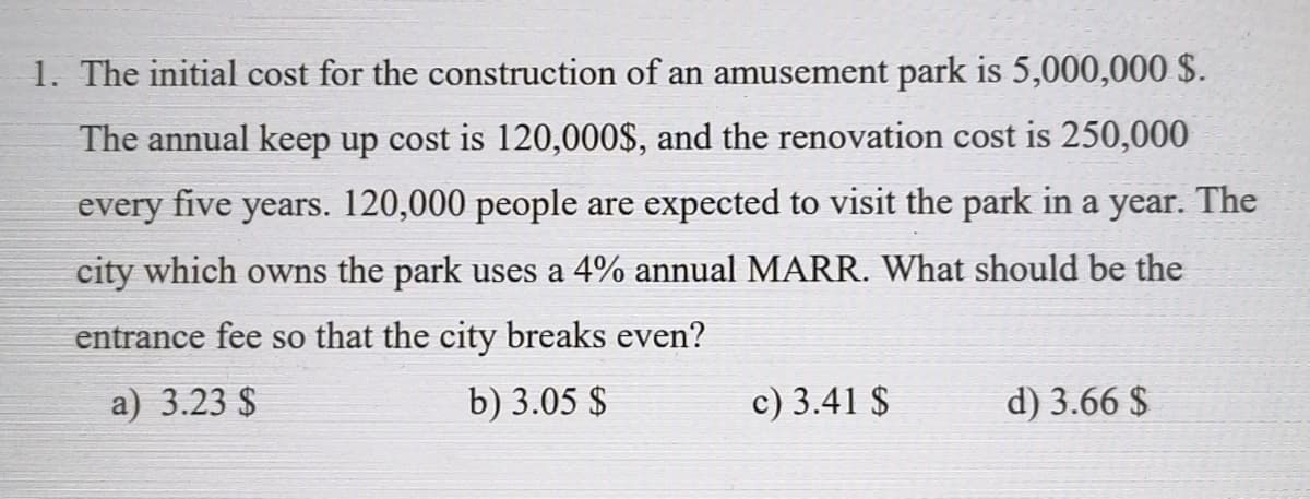 1. The initial cost for the construction of an amusement park is 5,000,000 $.
The annual keep up cost is 120,000$, and the renovation cost is 250,000
every five years. 120,000 people are expected to visit the park in a year. The
city which owns the park uses a 4% annual MARR. What should be the
entrance fee so that the city breaks even?
a) 3.23 $
b) 3.05 $
c) 3.41 $
d) 3.66 $
