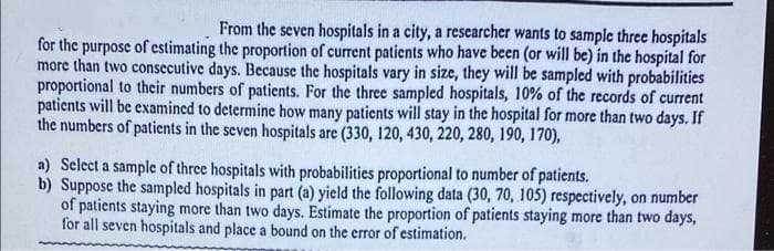 From the seven hospitals in a city, a researcher wants to sample three hospitals
for the purpose of estimating the proportion of current patients who have been (or will be) in the hospital for
more than two consecutive days. Because the hospitals vary in size, they will be sampled with probabilities
proportional to their numbers of patients. For the three sampled hospitals, 10% of the records of current
patients will be examined to determine how many patients will stay in the hospital for more than two days. If
the numbers of patients in the seven hospitals are (330, 120, 430, 220, 280, 190, 170),
a) Select a sample of three hospitals with probabilities proportional to number of patients.
b) Suppose the sampled hospitals in part (a) yield the following data (30, 70, 105) respectively, on number
of patients staying more than two days. Estimate the proportion of patients staying more than two days,
for all seven hospitals and place a bound on the error of estimation.
