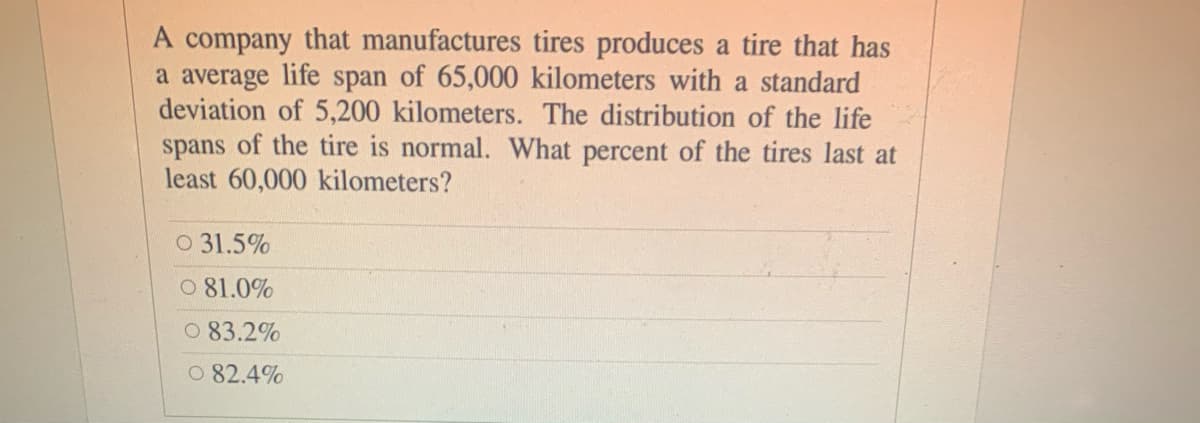 A company that manufactures tires produces a tire that has
a average life span of 65,000 kilometers with a standard
deviation of 5,200 kilometers. The distribution of the life
spans of the tire is normal. What percent of the tires last at
least 60,000 kilometers?
O 31.5%
O 81.0%
0 83.2%
O 82.4%
