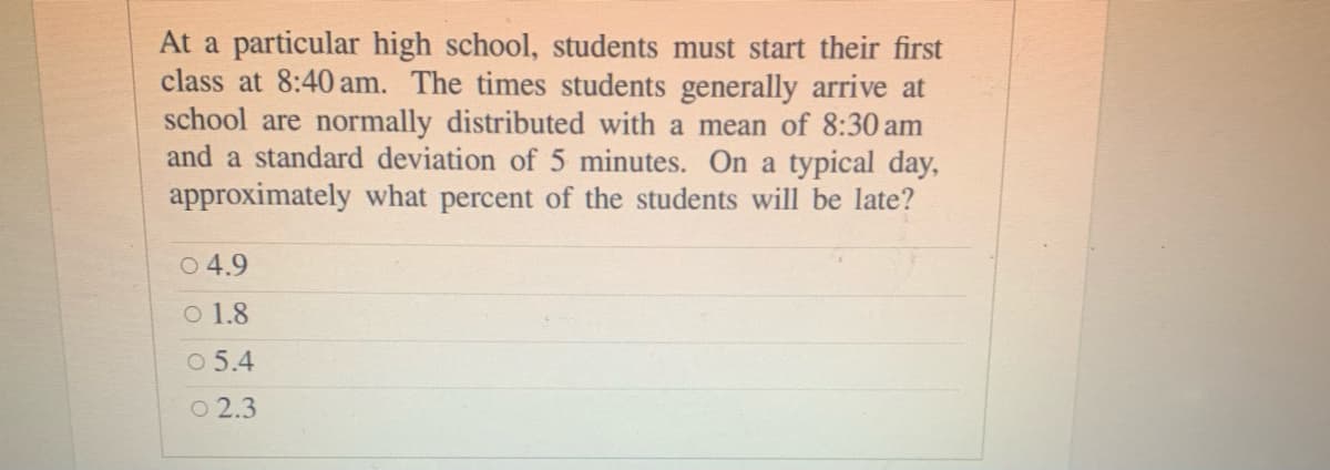 At a particular high school, students must start their first
class at 8:40 am. The times students generally arrive at
school are normally distributed with a mean of 8:30 am
and a standard deviation of 5 minutes. On a typical day,
approximately what percent of the students will be late?
O 4.9
O 1.8
O 5.4
O 2.3
