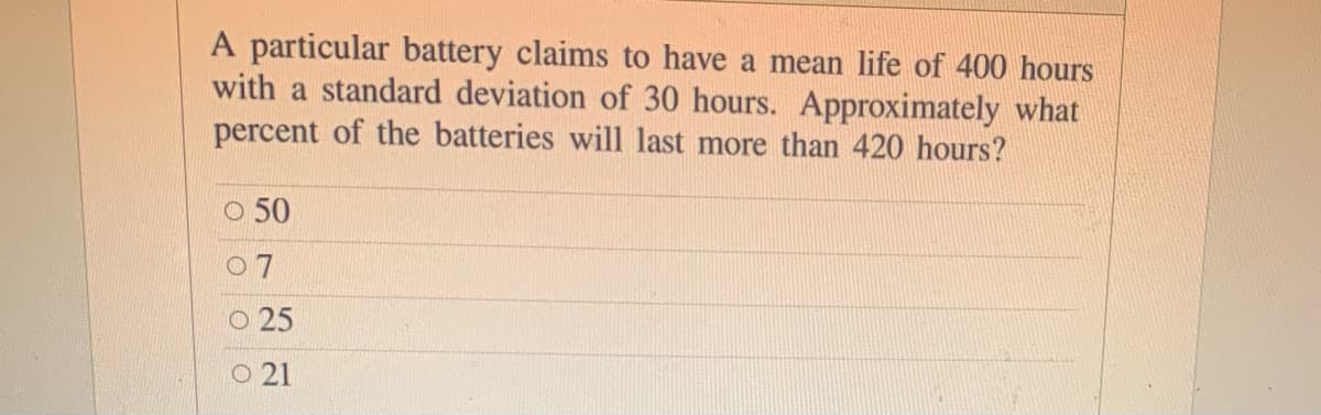 A particular battery claims to have a mean life of 400 hours
with a standard deviation of 30 hours. Approximately what
percent of the batteries will last more than 420 hours?
O 50
O 7
25
O 21
