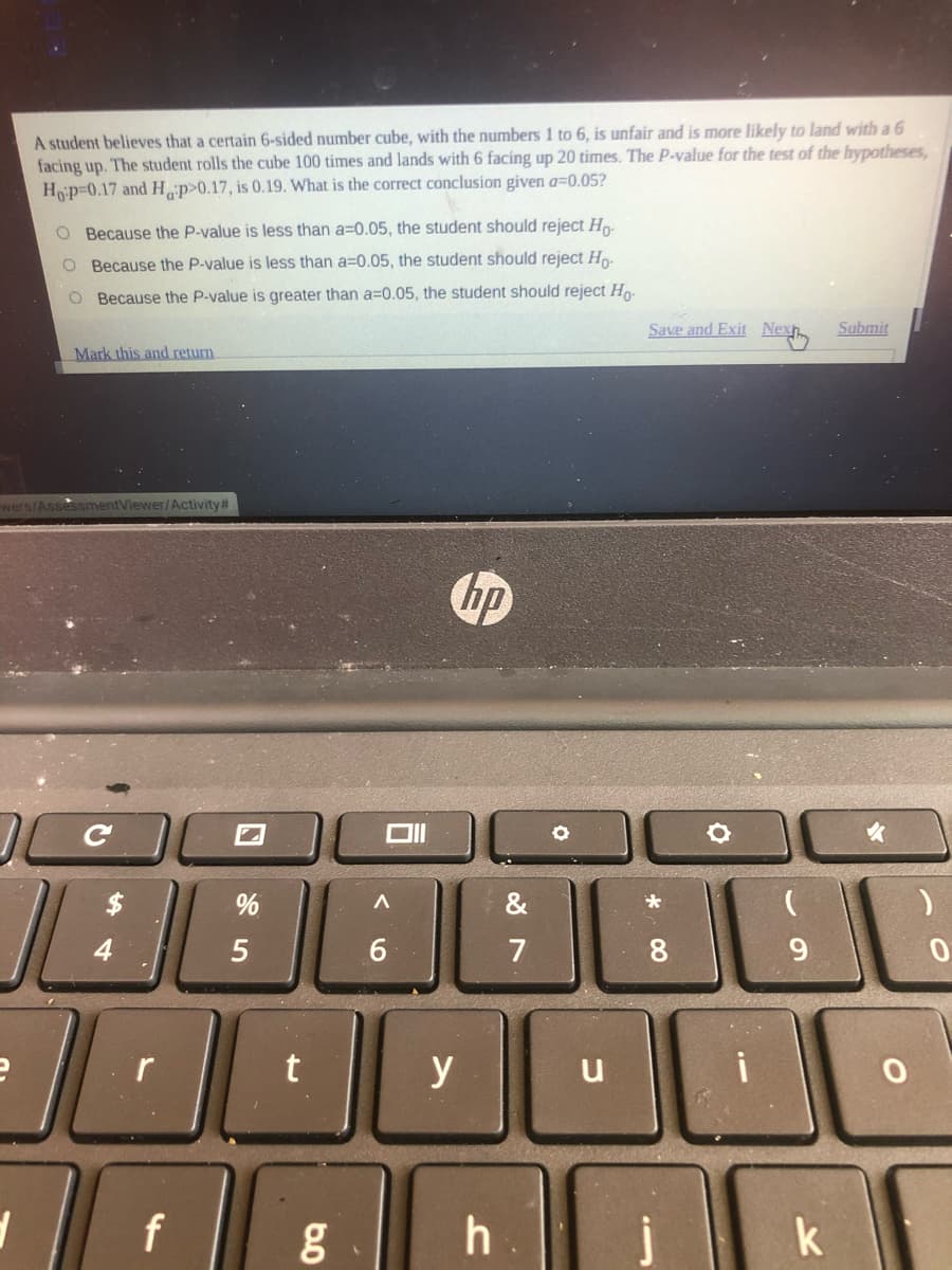 A student believes that a certain 6-sided number cube, with the numbers 1 to 6, is unfair and is more likely to land with a 6
facing up. The student rolls the cube 100 times and lands with 6 facing up 20 times. The P-value for the test of the hypotheses,
Hop=0.17 and H p>0.17, is 0.19. What is the correct conclusion given a=0.05?
O Because the P-value is less than a=0.05, the student should reject H
O Because the P-value is less than a=0.05, the student should reject Ho-
Because the P-value is greater than a=0.05, the student should reject H
Save and Exit Nex
Submit
Mark this and return
wers/AssessmentViewer/Activity#
hp
$
%
&
7
8.
9.
y
i
u
f
h
k
* 00
く0
