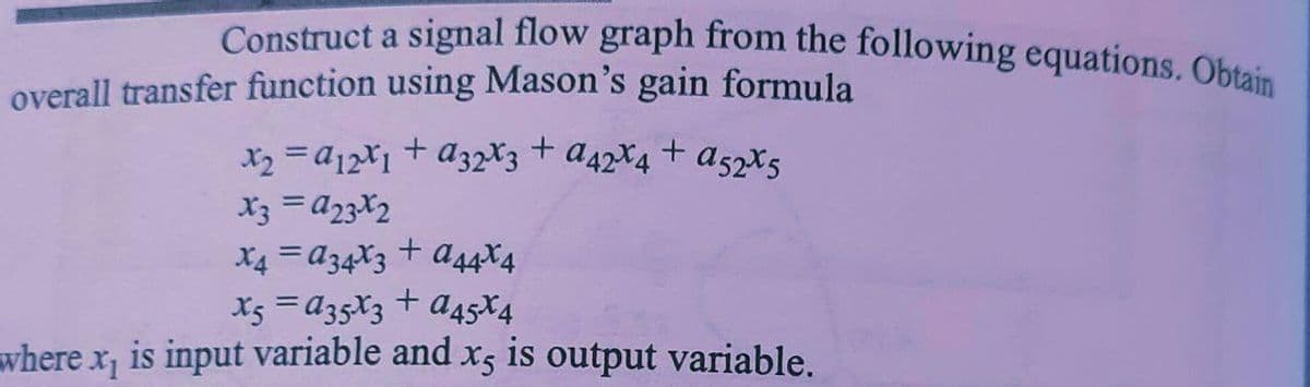 Construct a signal flow graph from the following equations. Obtain
overall transfer function using Mason's gain formula
x2 =a12X1 + a32*3 + a42X4 + a52*5
X3 =a23X2
X4 = A34X3
a44X4
X5 =a35X3 + a45ł4
where x, is input variable and x5 is output variable.
