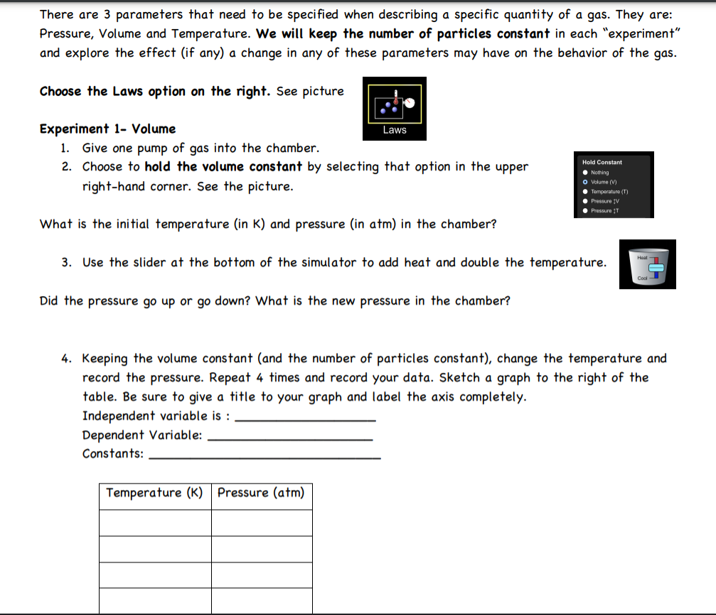 There are 3 parameters that need to be specified when describing a specific quantity of a gas. They are:
Pressure, Volume and Temperature. We will keep the number of particles constant in each "experiment"
and explore the effect (if any) a change in any of these parameters may have on the behavior of the gas.
Choose the Laws option on the right. See picture
Experiment 1- Volume
1. Give one pump of gas into the chamber.
2. Choose to hold the volume constant by selecting that option in the upper
Laws
Hold Constant
• Nothing
O olume (V)
• Temperature (T)
• Pressure IV
• Pressure 1T
right-hand corner. See the picture.
What is the initial temperature (in K) and pressure (in atm) in the chamber?
3. Use the slider at the bottom of the simulator to add heat and double the temperature.
Heat
Did the pressure go up or go down? What is the new pressure in the chamber?
4. Keeping the volume constant (and the number of particles constant), change the temperature and
record the pressure. Repeat 4 times and record your data. Sketch a graph to the right of the
table. Be sure to give a title to your graph and label the axis completely.
Independent variable is :
Dependent Variable:
Constants:
Temperature (K)
Pressure (atm)
