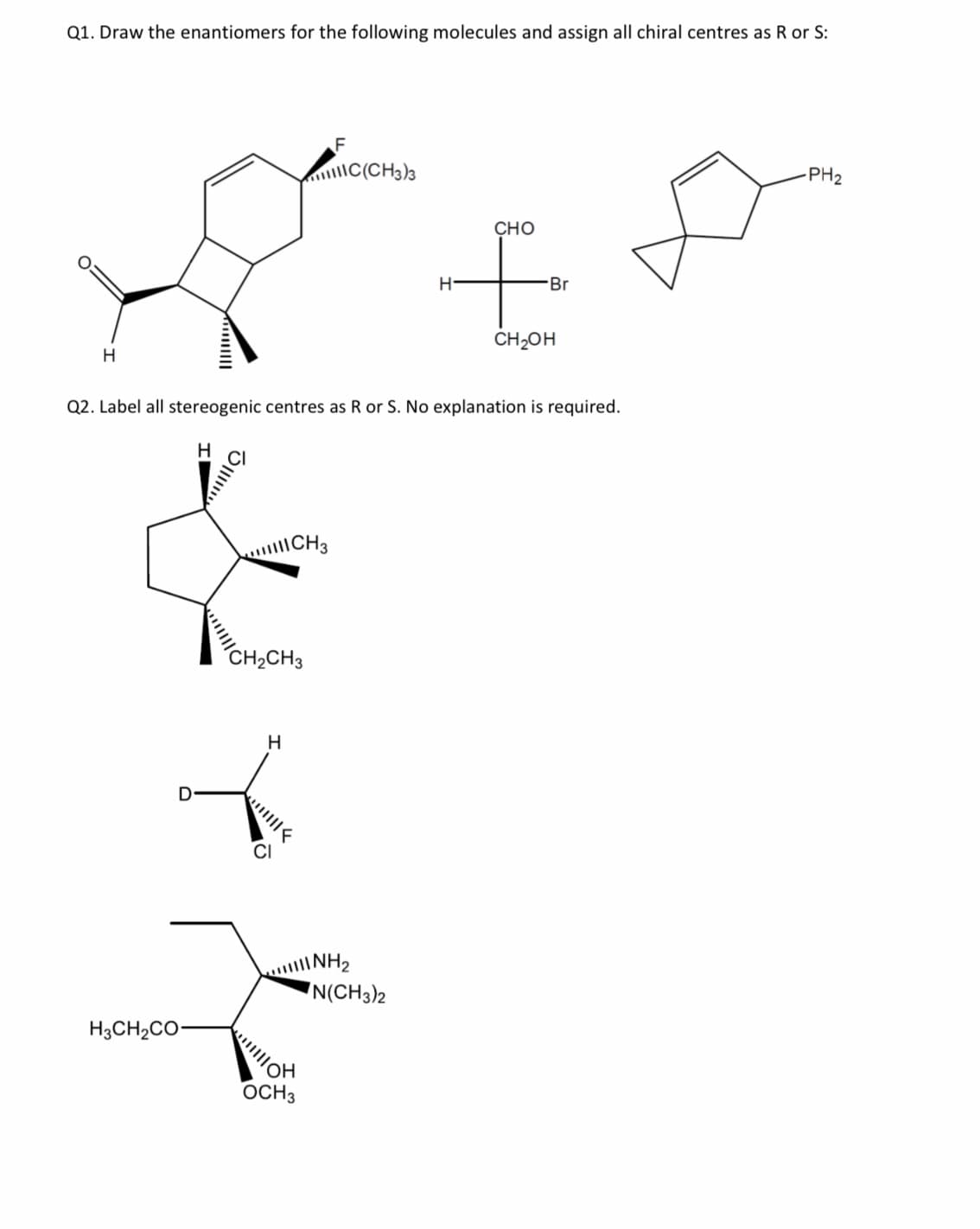 Q1. Draw the enantiomers for the following molecules and assign all chiral centres as R or S:
F
|C(CH3)3
PH2
Сно
H-
Br
ČH2OH
H.
Q2. Label all stereogenic centres as R or S. No explanation is required.
CH3
CH2CH3
H.
D
INH2
N(CH3)2
H3CH2CO-
OCH3
