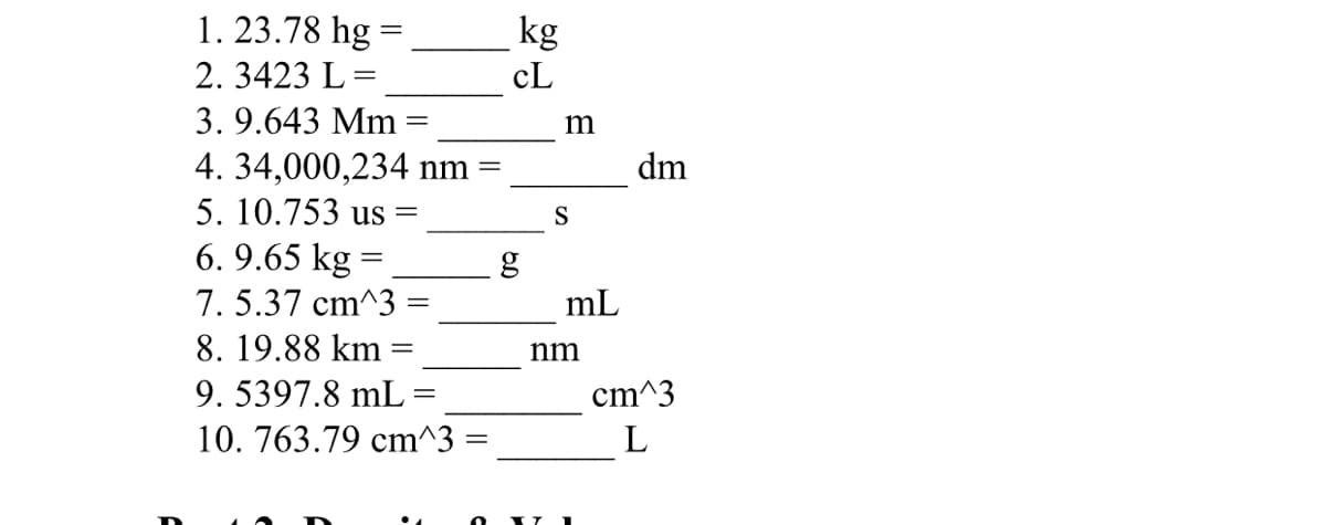 1. 23.78 hg =
kg
2. 3423 L=
cL
%3D
3. 9.643 Mm
m
4. 34,000,234 nm
dm
5. 10.753 us =
S
6. 9.65 kg =
7. 5.37 cm^3 =
g
mL
8. 19.88 km
nm
9. 5397.8 mL
cm^3
10. 763.79 cm^3 =
L
