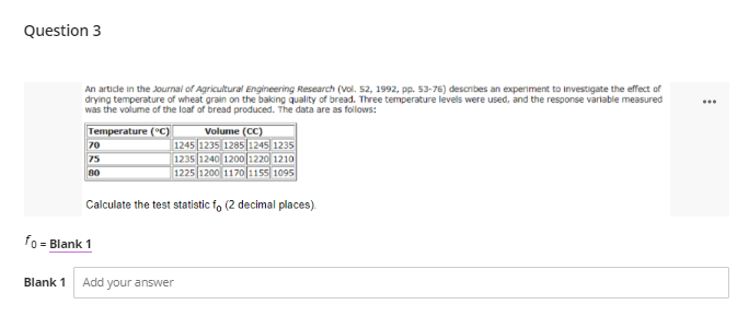 Question 3
An artide in the Journal of Agricultural Engineering Research (vol. 52, 1992, pp. 53-76) describes an experiment to investigate the effect of
drying temperature of wheat grain on the baking quality of bread. Three temperature levels were used, and the response variable measured
was the volume of the loaf of bread produced. The data are as follows:
...
Temperature (°C)
Volume (CC)
1245 1235 1285 1245 1235
1235 1240 1200 1220 1210
1225 1200 1170 1155 1095
70
75
80
Calculate the test statistic fo (2 decimal places).
fo
= Blank 1
Blank 1
Add your answer
