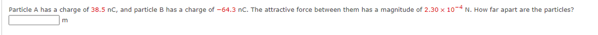 Particle A has a charge of 38.5 nC, and particle B has a charge of -64.3 nC. The attractive force between them has a magnitude of 2.30 x 10-4 N. How far apart are the particles?

