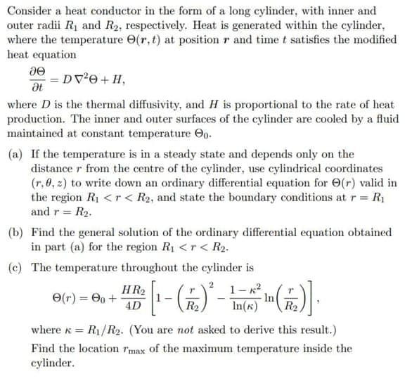 Consider a heat conductor in the form of a long cylinder, with inner and
outer radii R1 and R2, respectively. Heat is generated within the cylinder,
where the temperature O(r, t) at position r and time t satisfies the modified
heat equation
= DV0 + H,
where D is the thermal diffusivity, and H is proportional to the rate of heat
production. The inner and outer surfaces of the cylinder are cooled by a fluid
maintained at constant temperature Oo.
(a) If the temperature is in a steady state and depends only on the
distance r from the centre of the cylinder, use cylindrical coordinates
(r, 0, 2) to write down an ordinary differential equation for O(r) valid in
the region R1 <r< R2, and state the boundary conditions at r = R1
and r = R2.
(b) Find the general solution of the ordinary differential equation obtained
in part (a) for the region R1 <r < R2.
(c) The temperature throughout the cylinder is
1- x2
In
HR2
O(r) = 0 +
4D
R2
In(x)
R2
where k = R1/R2. (You are not asked to derive this result.)
Find the location rmax of the maximum temperature inside the
cylinder.
