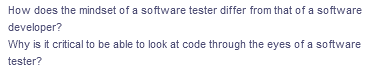 How does the mindset of a software tester differ from that of a software
developer?
Why is it critical to be able to look at code through the eyes of a software
tester?
