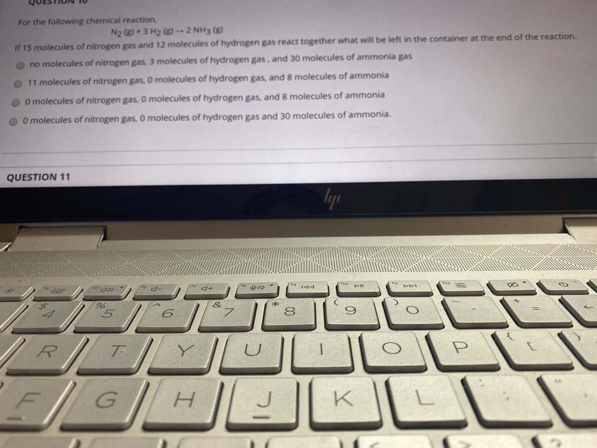 For the following chemical reaction,
N2 (g) + 3 H2 (g) 2 NH3 (g)
If 15 molecules of nitrogen gas and 12 molecules of hydrogen gas react together what will be left in the container at the end of the reaction.
no molecules of nitrogen gas, 3 molecules of hydrogen gas, and 30 molecules of ammonia gas
O 11 molecules of nitrogen gas, O molecules of hydrogen gas, and 8 molecules of ammonia
O Omolecules of nitrogen gas, O molecules of hydrogen gas, and 8 molecules of ammonia
O O molecules of nitrogen gas, O molecules of hydrogen gas and 30 molecules of ammonia.
QUESTION 11
lyp
DDI
%,
&
*
8
R
GH KLI
