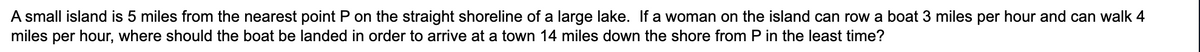 A small island is 5 miles from the nearest point P on the straight shoreline of a large lake. If a woman on the island can row a boat 3 miles per hour and can walk 4
miles per hour, where should the boat be landed in order to arrive at a town 14 miles down the shore from P in the least time?
