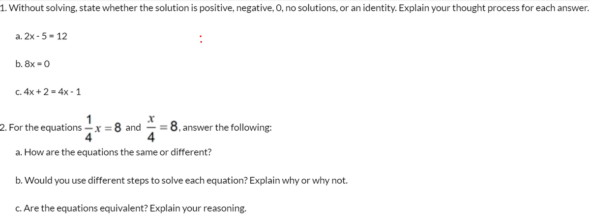 1. Without solving, state whether the solution is positive, negative, 0, no solutions, or an identity. Explain your thought process for each answer.
a. 2x-5 = 12
b. 8x = 0
c. 4x + 2 = 4x - 1
x
4
a. How are the equations the same or different?
2. For the equations - x = 8 and
8, answer the following:
b. Would you use different steps to solve each equation? Explain why or why not.
c. Are the equations equivalent? Explain your reasoning.