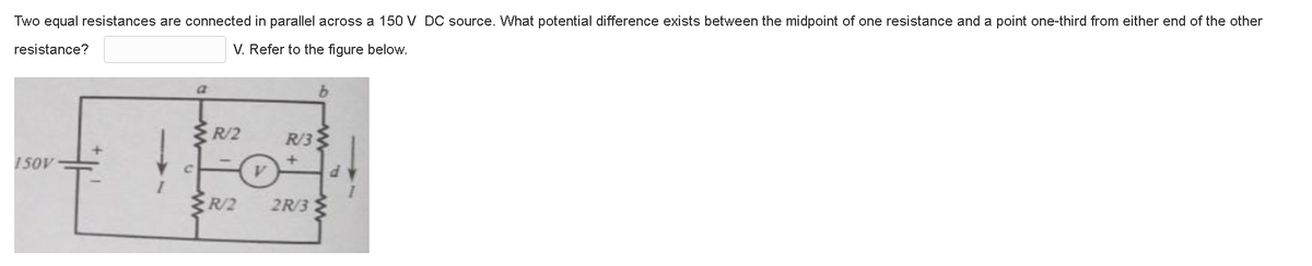 Two equal resistances are connected in parallel across a 150 V DC source. What potential difference exists between the midpoint of one resistance and a point one-third from either end of the other
resistance?
V. Refer to the figure below.
150V
a
R/2
V
R/3
R/2 2R/3
b
d