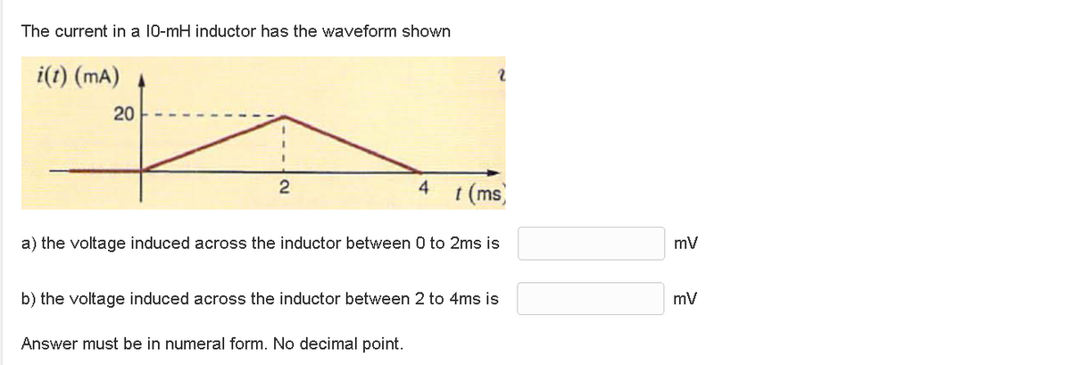 The current in a 10-mH inductor has the waveform shown
i(t) (mA)
20
2
4 t (ms)
a) the voltage induced across the inductor between 0 to 2ms is
b) the voltage induced across the inductor between 2 to 4ms is
Answer must be in numeral form. No decimal point.
mV
mV