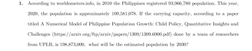 1. According to worldometers.info, in 2010 the Philippines registered 93,966,780 population. This year,
2020, the population is approximately 109,581,078. If the carrying capacity, according to a paper
titled A Numerical Model of Philippine Population Growth: Child Policy, Quantitative Insights and
Challenges
done by a team of researchers
(https://arxiv.org/ftp/arxiv/papers/1309/1309.6900.pdf)
from UPLB, is 198,873,000, what will be the estimated population by 2030?