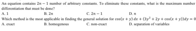 An equation contains 2n - 1 number of arbitrary constants. To eliminate these constants, what is the maximum number
differentiation that must be done?
A. 1
B. 2n
C. 2n - 1
D. n
Which method is the most applicable in finding the general solution for cos(x + y) dx + (3y² + 2y + cos(x + y))dy = 0
A. exact
B. homogenous
C. non-exact
D. separation of variables