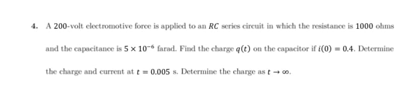 4. A 200-volt electromotive force is applied to an RC series circuit in which the resistance is 1000 ohms
and the capacitance is 5 x 10-6 farad. Find the charge q(t) on the capacitor if i(0) = 0.4. Determine
the charge and current at t = 0.005 s. Determine the charge as t → ∞o.