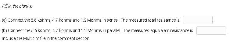 Fill in the blanks:
(a) Connect the 5.6 kohms, 4.7 kohms and 1.2 Mohms in series. The measured total resistance is
(b) Connect the 5.6 kohms, 4.7 kohms and 1.2 Mohms in parallel. The measured equivalent resistance is
Include the Multisim file in the comment section.