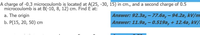 A charge of -0.3 microcoulomb is located at A(25, -30, 15) in cm., and a second charge of 0.5
microcoulomb is at B(-10, 8, 12) cm. Find E at:
a. The origin
b. P(15, 20, 50) cm
Answer: 92.3ax-77.6a,-94.2a, kv/m
Answer: 11.9ax-0.519ay + 12.4a, kV/
