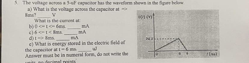 5. The voltage across a 5-uF capacitor has the waveform shown in the figure below.
a) What is the voltage across the capacitor at =>
8ms?
V
What is the current at:
b) 0 <= t <= 6ms.
c) 6 <= t < 8ms.
d) t => 8ms.
mA
mA
mA
e) What is energy stored in the electric field of
the capacitor at t = 6 ms.
uJ
Answer must be in numeral form, do not write the
units no decimal points
() (V)
24 V
8
t (ms)