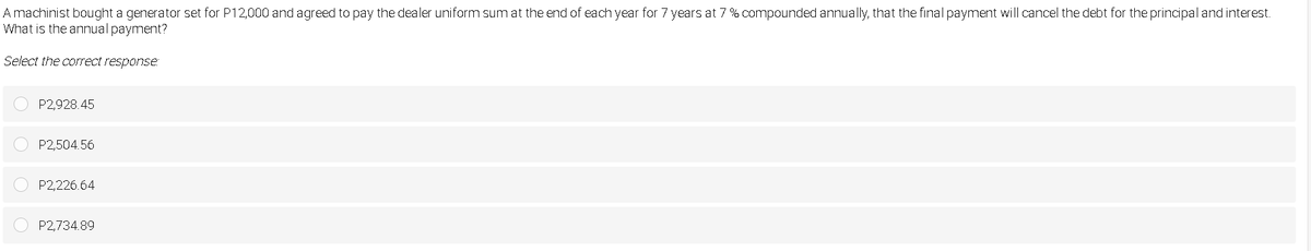 A machinist bought a generator set for P12,000 and agreed to pay the dealer uniform sum at the end of each year for 7 years at 7 % compounded annually, that the final payment will cancel the debt for the principal and interest.
What is the annual payment?
Select the correct response:
P2,928.45
P2,504.56
P2,226.64
P2,734.89
