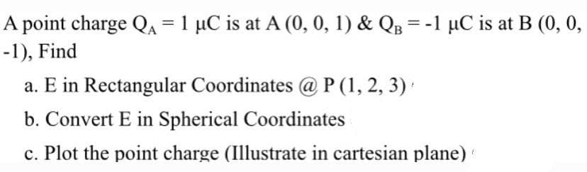 A point charge QA = 1 µC is at A (0, 0, 1) & QB = -1 µC is at B (0, 0,
-1), Find
a. E in Rectangular Coordinates @ P (1, 2, 3)
b. Convert E in Spherical Coordinates
c. Plot the point charge (Illustrate in cartesian plane)
