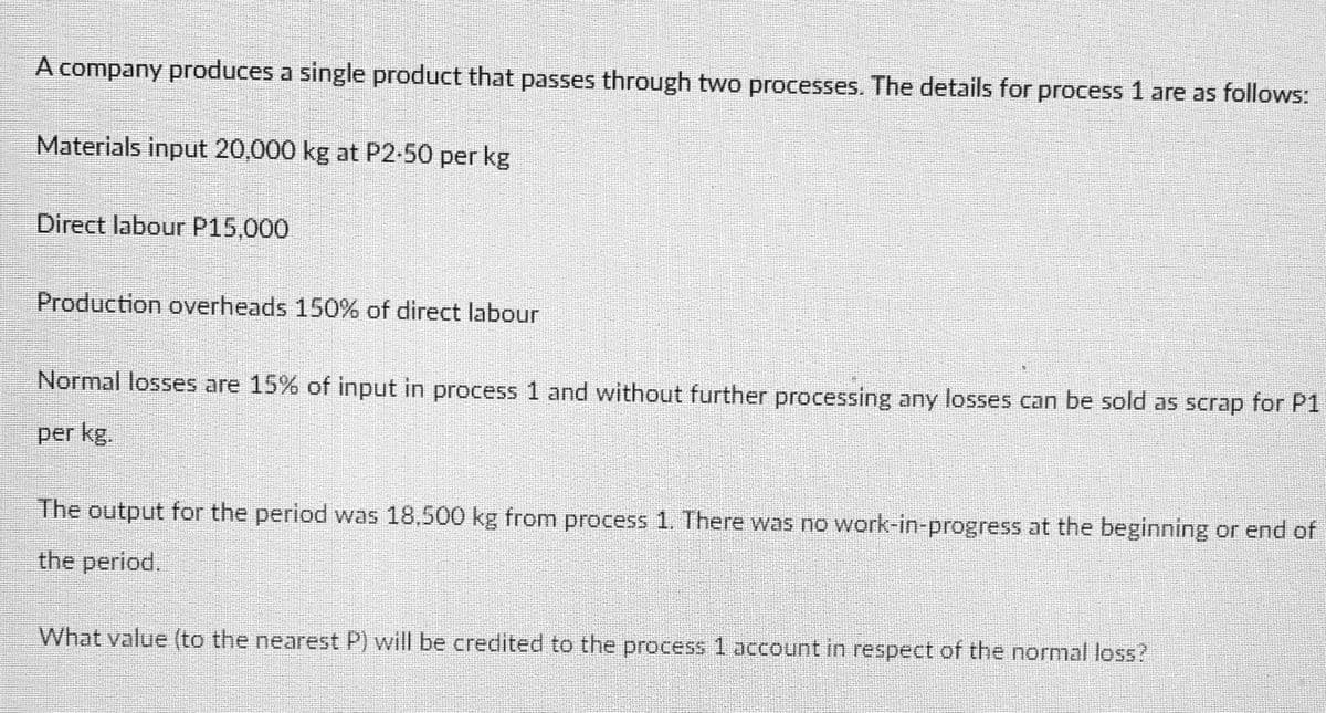 A company produces a single product that passes through two processes. The details for process 1 are as follows:
Materials input 20,000 kg at P2-50 per kg
Direct labour P15,000
Production overheads 150% of direct labour
Normal losses are 15% of input in process 1 and without further processing any losses can be sold as scrap for P1
per kg.
The output for the period was 18,500 kg from process 1. There was no work-in-progress at the beginning or end of
the period.
What value (to the nearest P) will be credited to the process 1 account in respect of the normal loss?
