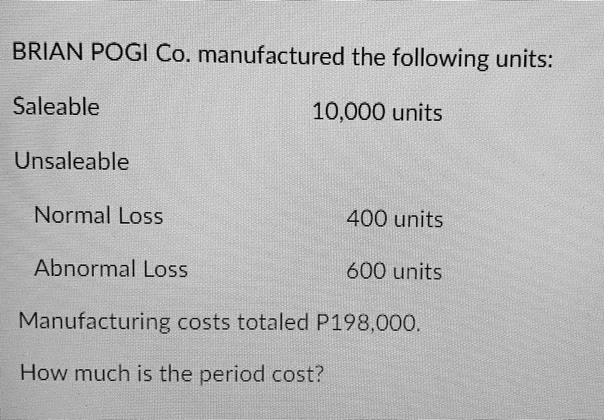 BRIAN POGI Co. manufactured the following units:
Saleable
10,000 units
Unsaleable
Normal Loss
400 units
Abnormal Loss
600 units
Manufacturing costs totaled P198,000.
How much is the period cost?
