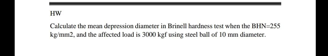 HW
Calculate the mean depression diameter in Brinell hardness test when the BHN=255
kg/mm2, and the affected load is 3000 kgf using steel ball of 10 mm diameter.
