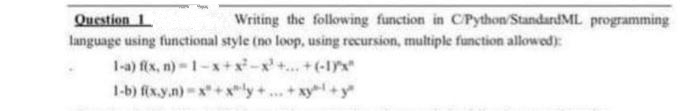 Question 1
Writing the following function in C/Python/StandardML programming
language using functional style (no loop, using recursion, multiple function allowed):
1-a) f(x, n)-1-x+x²-x²+...+(-1x"
1-b) f(x.y.n)-x+xy