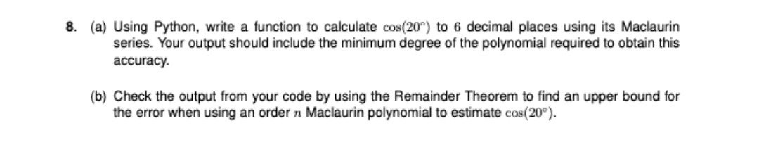 8. (a) Using Python, write a function to calculate cos(20) to 6 decimal places using its Maclaurin
series. Your output should include the minimum degree of the polynomial required to obtain this
accuracy.
(b) Check the output from your code by using the Remainder Theorem to find an upper bound for
the error when using an order n Maclaurin polynomial to estimate cos(20°).