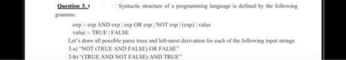 Question 3.
gramma:
Syntactic structure of a programming language is defined by the following
exp-exp AND exp exp OR exp| NOT exp (exp) | value
value:- TRUE FALSE
Let's draw all possible parse trees and left-most derivation for each of the following input strings
3-a) "NOT (TRUE AND FALSE) OR FALSE"
3-b) "(TRUE AND NOT FALSE) AND TRUE"