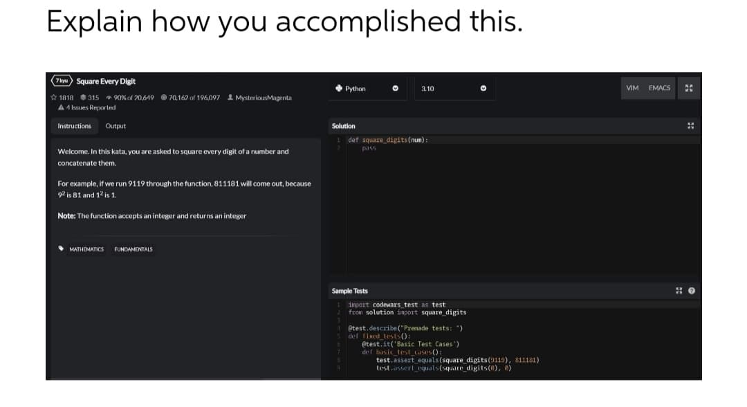 Explain how you accomplished this.
(7kyu) Square Every Digit
1818 315 90% of 20,619 70,162 of 196,097 MysteriousMagenta
A1 Issues Reported
Instructions Output
Welcome. In this kata, you are asked to square every digit of a number and
concatenate them.
For example, if we run 9119 through the function, 811181 will come out, because
92 is 81 and 12 is 1.
Note: The function accepts an integer and returns an integer
MATHEMATICS
FUNDAMENTALS
Python
Solution
pass
♥
def square_digits(num):
Sample Tests
3.10
import codewars test as test
from solution import square_digits.
4 @test.describe("Premade tests: ")
5 def fixed_tests()
@test.it('Basic Test Cases')
def basic_test_cases():
test.assert equals (square_digits (9119), 811181)
test.assert equals(square_digits (0), 0)
VIM EMACS
50
0