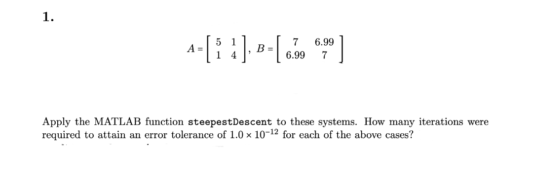 1.
5 1
A-[i 4], B-[ 6.990
=
=
1
7 6.99
7
Apply the MATLAB function steepestDescent to these systems. How many iterations were
required to attain an error tolerance of 1.0 × 10-12 for each of the above cases?