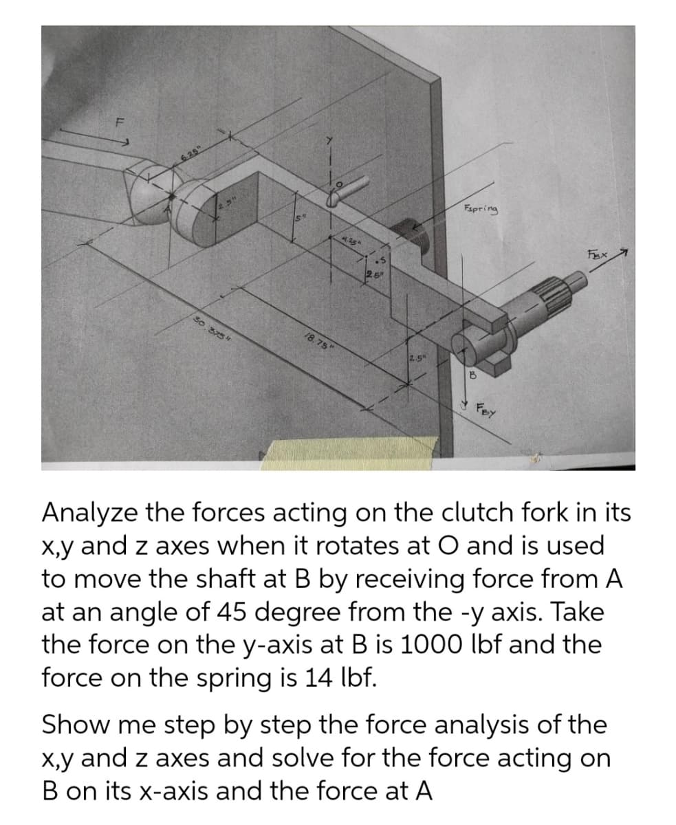 6.25"
30.375 "
ST
18.75"
4.25"
2.5
Espring
B
FBx
Analyze the forces acting on the clutch fork in its
x,y and z axes when it rotates at O and is used
to move the shaft at B by receiving force from A
at an angle of 45 degree from the -y axis. Take
the force on the y-axis at B is 1000 lbf and the
force on the spring is 14 lbf.
Show me step by step the force analysis of the
x,y and z axes and solve for the force acting on
B on its x-axis and the force at A