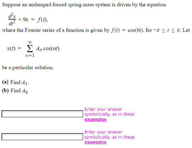 Suppose an undamped forced spring mass system is driven by the equation
+ 9x = f(t),
dt
where the Fourier series of a function is given by f(t) = cos(6t), for −ñ ≤ t ≤ л. Let
x(t) = Σ An cos(nt)
n=1
be a particular solution.
(a) Find A₁.
(b) Find A6
Enter your answer
symbolically, as in these
examples
Enter your answer
symbolically, as in these
examples