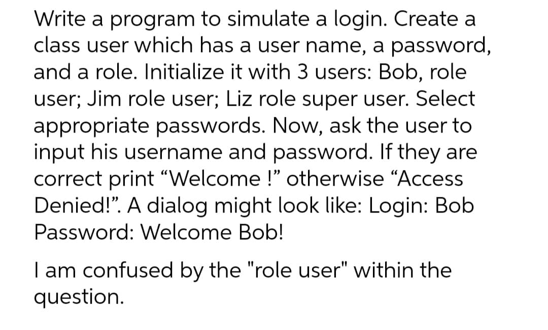 Write a program to simulate a login. Create a
class user which has a user name, a password,
and a role. Initialize it with 3 users: Bob, role
user; Jim role user; Liz role super user. Select
appropriate passwords. Now, ask the user to
input his username and password. If they are
correct print "Welcome !" otherwise "Access
Denied!". A dialog might look like: Login: Bob
Password: Welcome Bob!
I am confused by the "role user" within the
question.