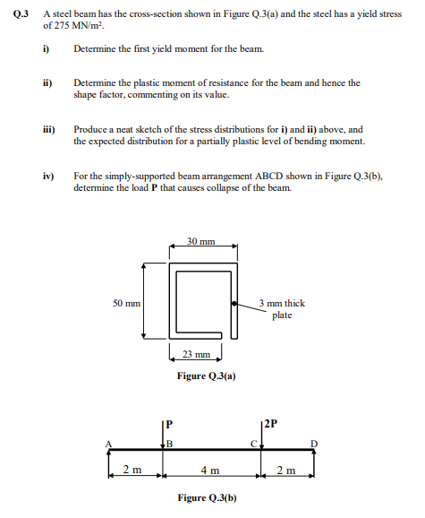 Q.3
A steel beam has the cross-section shown in Figure Q.3(a) and the steel has a yield stress
of 275 MN/m².
i)
Determine the first yield moment for the beam.
ii)
iii)
iv)
Determine the plastic moment of resistance for the beam and hence the
shape factor, commenting on its value.
Produce a neat sketch of the stress distributions for i) and ii) above, and
the expected distribution for a partially plastic level of bending moment.
For the simply-supported beam arrangement ABCD shown in Figure Q.3(b),
determine the load P that causes collapse of the beam.
50 mm
2 m
P
B
30 mm
23 mm
Figure Q.3(a)
4 m
Figure Q.3(b)
3 mm thick
plate
2P
2 m