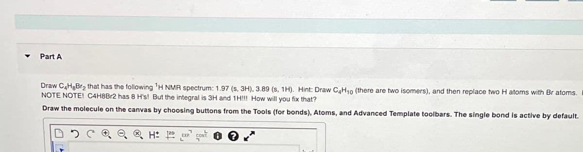 Part A
Draw C4HgBr₂ that has the following ¹H NMR spectrum: 1.97 (s, 3H), 3.89 (s, 1H). Hint: Draw C4H₁0 (there are two isomers), and then replace two H atoms with Br atoms.
NOTE NOTE! C4H8Br2 has 8 H's! But the integral is 3H and 1H!!! How will you fix that?
Draw the molecule on the canvas by choosing buttons from the Tools (for bonds), Atoms, and Advanced Template toolbars. The single bond is active by default.
H 12D EXP
L
CONT
1
